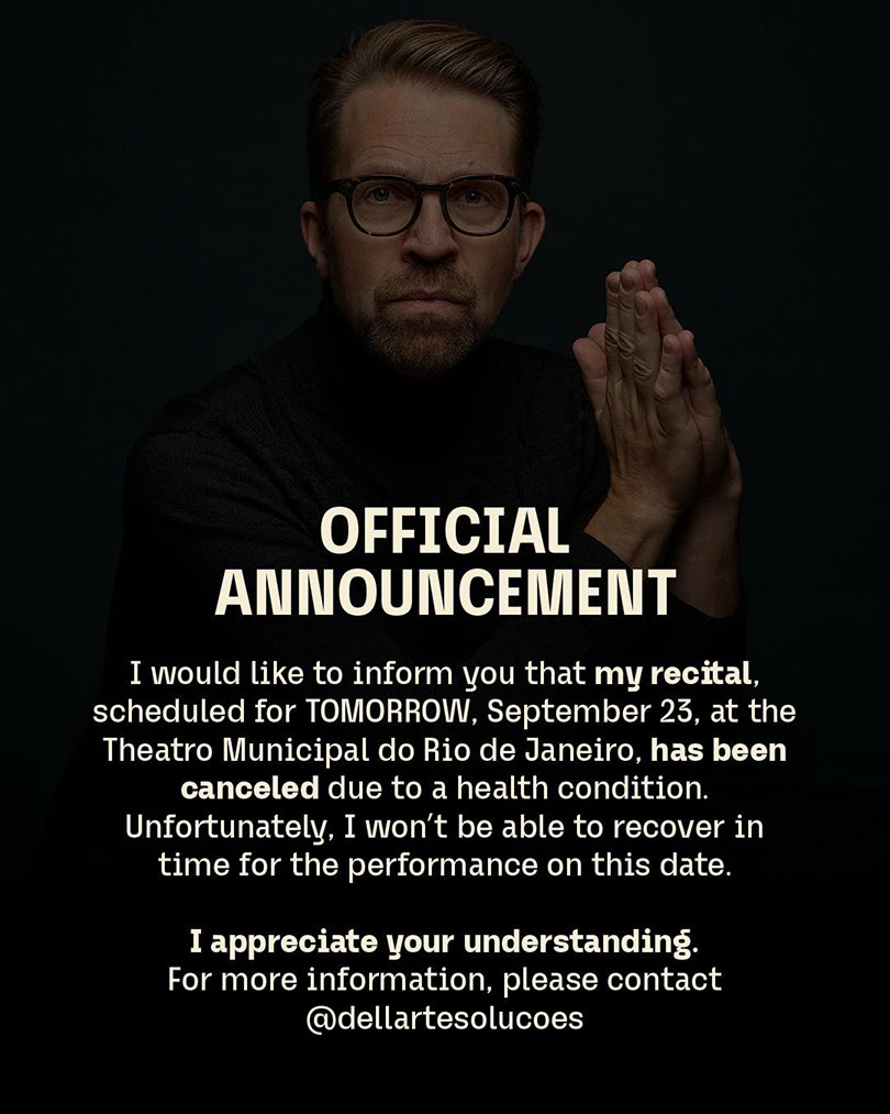 I would like to inform you that my recital scheduled for tomorrow, September 23, at the Theatro Municipal do Rio de Janeiro, has been cancelled due to a health condition. Unfortunately, I won’t be able to recover in time for the performance on this date. 

I appreciate your understanding.

For more information, please contact @dellartesolucoes 